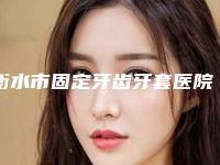 衡水市固定牙齿牙套医院上榜名单详情介绍（衡水市固定牙齿牙套口腔医院优质之选~）