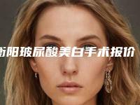 衡阳玻尿酸美白手术报价大致是多少「衡阳玻尿酸美白术价格更亲民」