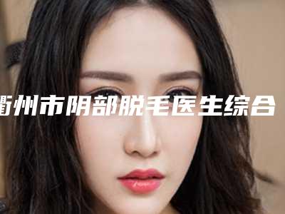 衢州市阴部脱毛医生综合实力top10排名榜哪里做的好-衢州市阴部脱毛医生