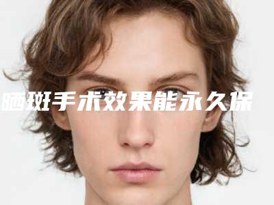 袪晒斑手术效果能永久保持吗,袪晒斑效果好吗安全吗