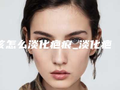 该怎么淡化疤痕_淡化疤痕颜色的药膏