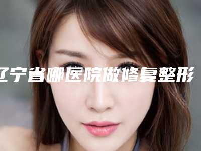 辽宁省哪医院做修复整形失败鼻子推荐:修复整形失败鼻子医院前30强汇总介绍