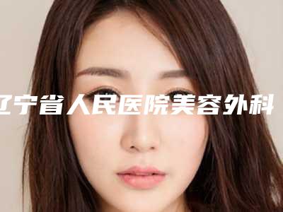 辽宁省人民医院美容外科价目表价钱详细信息-擅长项目耳朵先天畸形做手术等