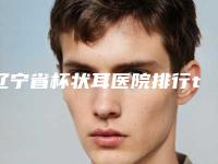辽宁省杯状耳医院排行top10全新整理-辽宁省杯状耳整形医院