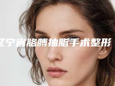 辽宁省胳膊抽脂手术整形医院(沈阳和平亿美医疗美容是业界佼佼者)