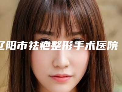 辽阳市祛疤整形手术医院名单公布-辽阳市祛疤整形手术整形医院