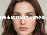 辽阳市欧式全切双眼皮整形医院top10红榜优先告知(辽阳市欧式全切双眼皮整形医院)