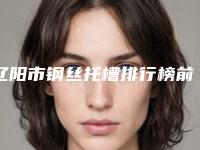 辽阳市钢丝托槽排行榜前十名排名更新-辽阳市钢丝托槽口腔医生