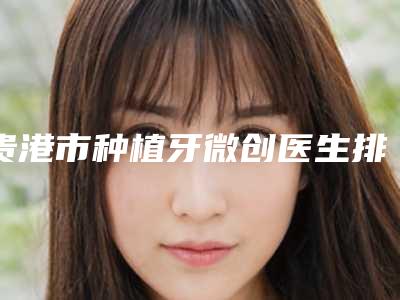贵港市种植牙微创医生排名前十强汇集盘点-贵港市种植牙微创口腔医生
