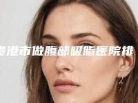 贵港市做腹部吸脂医院排名top10强已出圈(贵港市做腹部吸脂整形医院)