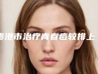贵港市治疗青春痘较排上榜的医院有哪些解秘贵港市治疗青春痘较整形医院排行榜前六家网友点评奉上!