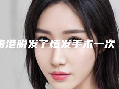 贵港脱发了植发手术一次大概多少钱_贵港脱发了植发费用需要多少钱呢