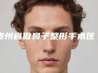贵州省做鼻子整形手术医生上榜名单口碑很ok（彭军医生各有技术特点）