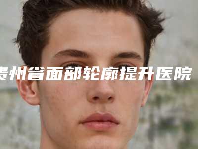 贵州省面部轮廓提升医院排名榜前十佳都很厉害-排名靠前贵州省整形医院