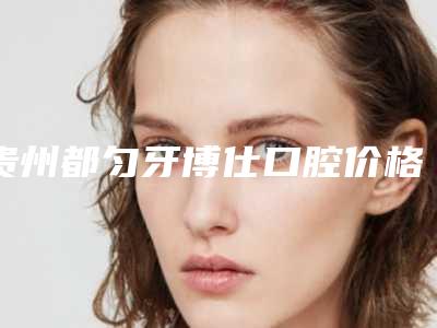 贵州都匀牙博仕口腔价格表(费用)均价2025一览附阻生齿矫正磨牙案例