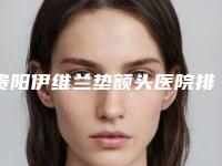 贵阳伊维兰垫额头医院排行榜前5来袭（贵阳伊莱美整形医院）
