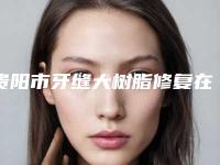 贵阳市牙缝大树脂修复在榜名单综合实力前十位哪个效果好-贵阳市牙缝大树脂修复口腔医生