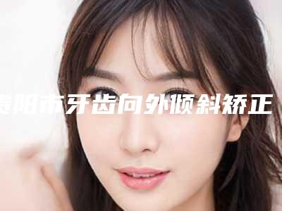 贵阳市牙齿向外倾斜矫正医院上榜名单正规认证(贵阳柏德口腔门诊部三强口碑擅长各不同)