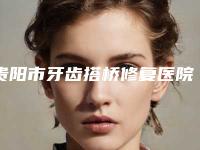 贵阳市牙齿搭桥修复医院排行新版盘点（贵阳市牙齿搭桥修复口腔医院口腔公立名列前三）