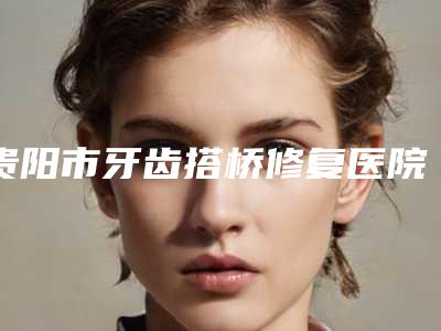 贵阳市牙齿搭桥修复医院排行新版盘点(贵阳市牙齿搭桥修复口腔医院口腔公立名列前三)