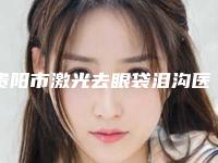 贵阳市激光去眼袋泪沟医院排名前十强新版出炉啦（贵阳星业美眼医疗美容门诊部网友认可度高）