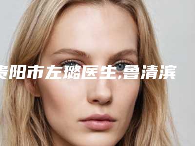 贵阳市左璐医生,鲁清滨医生吸脂瘦脸和瘦脸针专业实力你选谁
