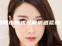 贵阳市韩式无痕阴道紧缩术整形医院排行榜top10哪几个技术棒(贵州利美康整形是名医大咖)