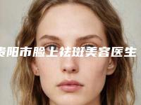 贵阳市脸上祛斑美容医生哪个好-王传凯整形医生详细介绍_点击速览