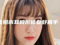 贵阳市耳畸形修复舒展手术医生在榜名单前十名横评(邓诚医生让你变美更放心_更安全)