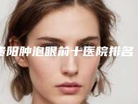 贵阳肿泡眼前十医院排名榜发布!贵阳医学院第二附属医院整形美容外科口碑入选!并附价格标准
