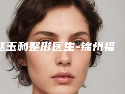 赵玉利整形医生-锦州福际医疗美容诊所赵玉利医师好评如潮