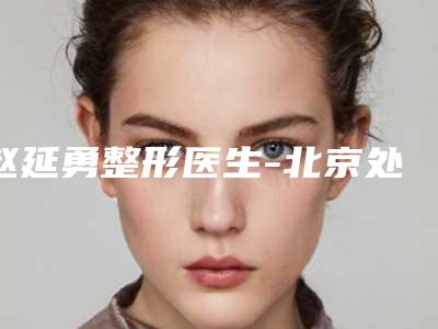 赵延勇整形医生-北京处整形外科医院赵延勇医师专家更靠谱,更放心