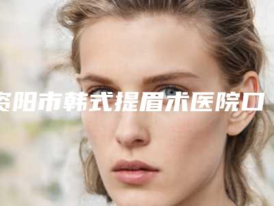 资阳市韩式提眉术医院口碑排行不要错过(资阳市韩式提眉术整形医院)