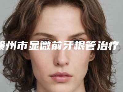 赣州市显微前牙根管治疗口腔医生排行榜走访盘点-赣州市显微前牙根管治疗医生技术点评_附价格一览表