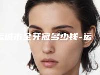 运城市全牙冠多少钱-运城市全牙冠医院排行榜技术超赞