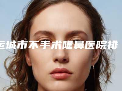 运城市不手术隆鼻医院排名top10是时候发布了(运城市不手术隆鼻整形医院)