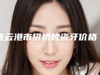 连云港市搭桥烤瓷牙价格表(费用)新版抢鲜-连云港市搭桥烤瓷牙价格