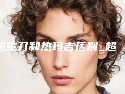 超生刀和热玛吉区别_超生刀的好处