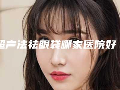 超声法祛眼袋哪家医院好,超声波祛眼袋效果如何介绍