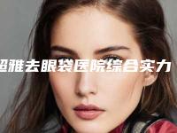 超雅去眼袋医院综合实力前十口碑排名哪几家实力强!中山美南华美容医院前三名不可错过