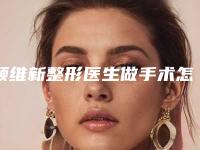 顾维新整形医生做手术怎么样医生介绍_手术特点