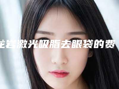 龙岩激光吸脂去眼袋的费用一般会很贵吗