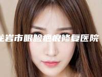龙岩市眼睑疤痕修复医院排名榜top10强更新大盘点（龙岩市眼睑疤痕修复整形医院）