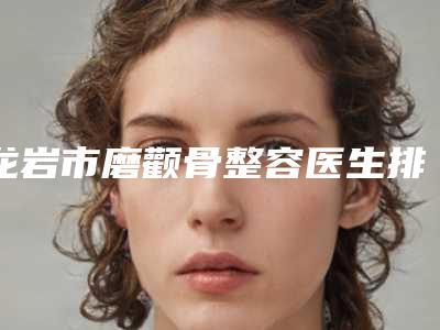 龙岩市磨颧骨整容医生排名前十名深受信赖-孙淑萍医生网友点评好