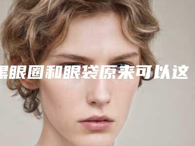 黑眼圈和眼袋原来可以这么区分（眼袋跟黑眼圈区别）