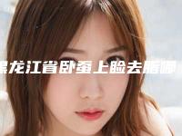 黑龙江省卧蚕上睑去脂哪家整形医院好(哈尔滨泽美医疗美容有限公司医疗美容诊所人气口碑高出圈)