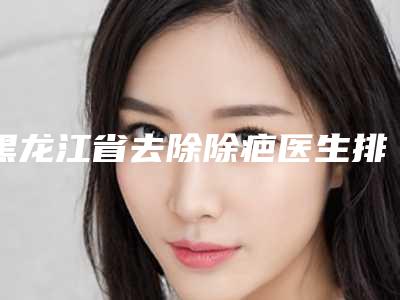 黑龙江省去除除疤医生排名前10深入了解-丁梅丝医生全国品牌专家实力靠谱