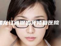 黑龙江省锯齿牙修复医院排名top10全新评出（黑龙江省锯齿牙修复口腔医院便宜实惠安利）