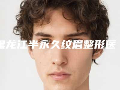 黑龙江半永久纹眉整形医院排行榜_哪里医院半永久纹眉好