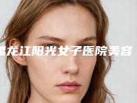 黑龙江阳光女子医院美容整形科价格表人气专家热门项目推荐附3D紧肤嫩肤案例
